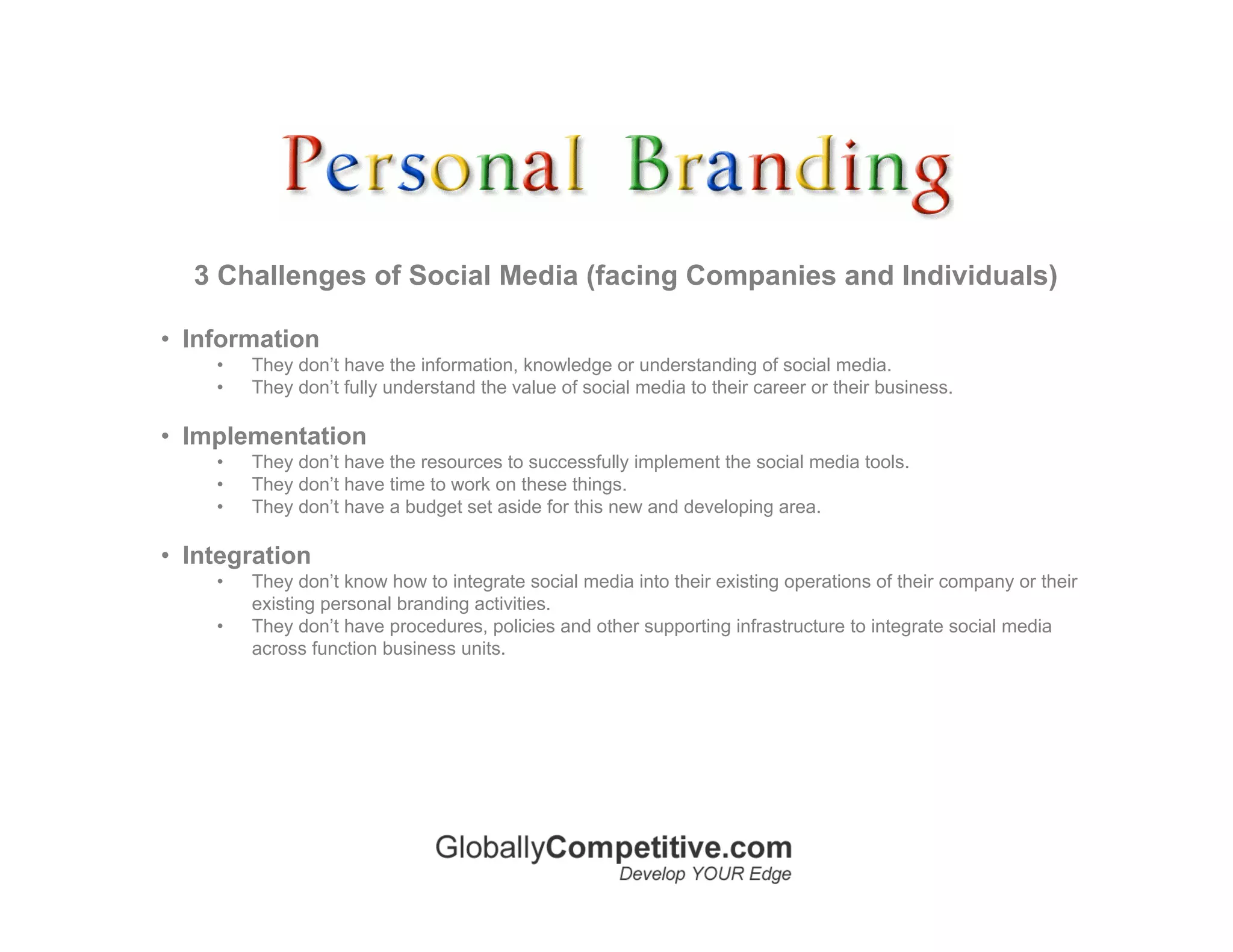3 Challenges of Social Media (facing Companies and Individuals)

• Information
    •   They don’t have the information, knowledge or understanding of social media.
    •   They don’t fully understand the value of social media to their career or their business.

• Implementation
    •   They don’t have the resources to successfully implement the social media tools.
    •   They don’t have time to work on these things.
    •   They don’t have a budget set aside for this new and developing area.

• Integration
    •   They don’t know how to integrate social media into their existing operations of their company or their
        existing personal branding activities.
    •   They don’t have procedures, policies and other supporting infrastructure to integrate social media
        across function business units.
 