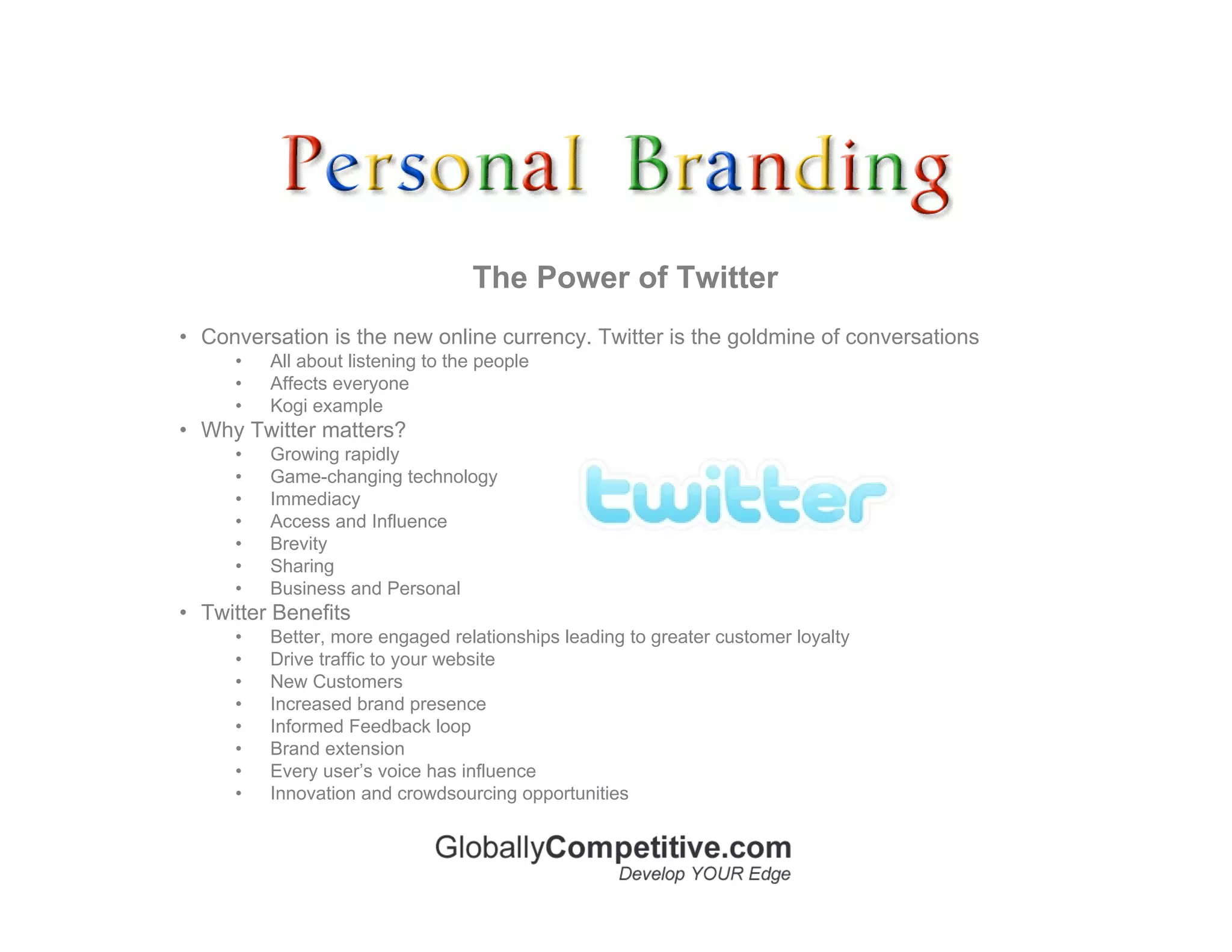 The Power of Twitter
• Conversation is the new online currency. Twitter is the goldmine of conversations
     •   All about listening to the people
     •   Affects everyone
     •   Kogi example
• Why Twitter matters?
     •   Growing rapidly
     •   Game-changing technology
     •   Immediacy
     •   Access and Influence
     •   Brevity
     •   Sharing
     •   Business and Personal
• Twitter Benefits
     •   Better, more engaged relationships leading to greater customer loyalty
     •   Drive traffic to your website
     •   New Customers
     •   Increased brand presence
     •   Informed Feedback loop
     •   Brand extension
     •   Every user’s voice has influence
     •   Innovation and crowdsourcing opportunities
 
