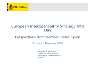 European Interoperability Strategy Info
                Day
  Perspectives from Member States. Spain
            Brussels, 1 December 2009


                Miguel A. Amutio
                IDABC PEGSCO Member
                Ministry of the Presidency
                Spain

                                             1/7
 