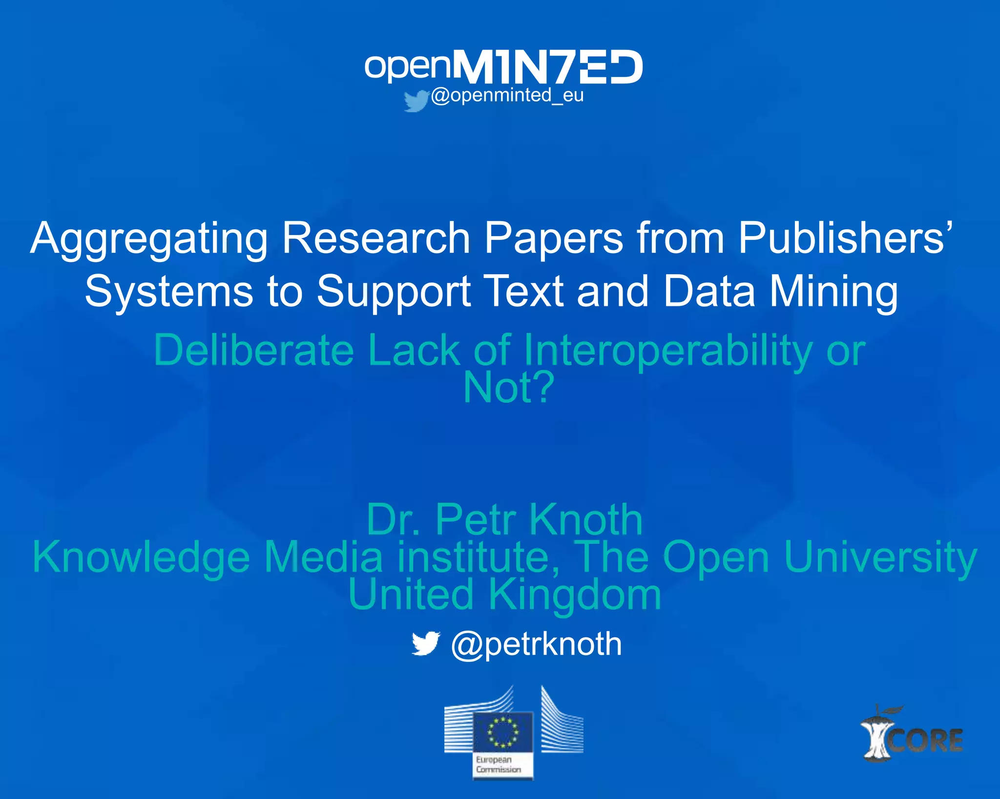 Aggregating Research Papers from Publishers’
Systems to Support Text and Data Mining
Deliberate Lack of Interoperability or
Not?
@openminted_eu
Dr. Petr Knoth
Knowledge Media institute, The Open University
United Kingdom
@petrknoth
 
