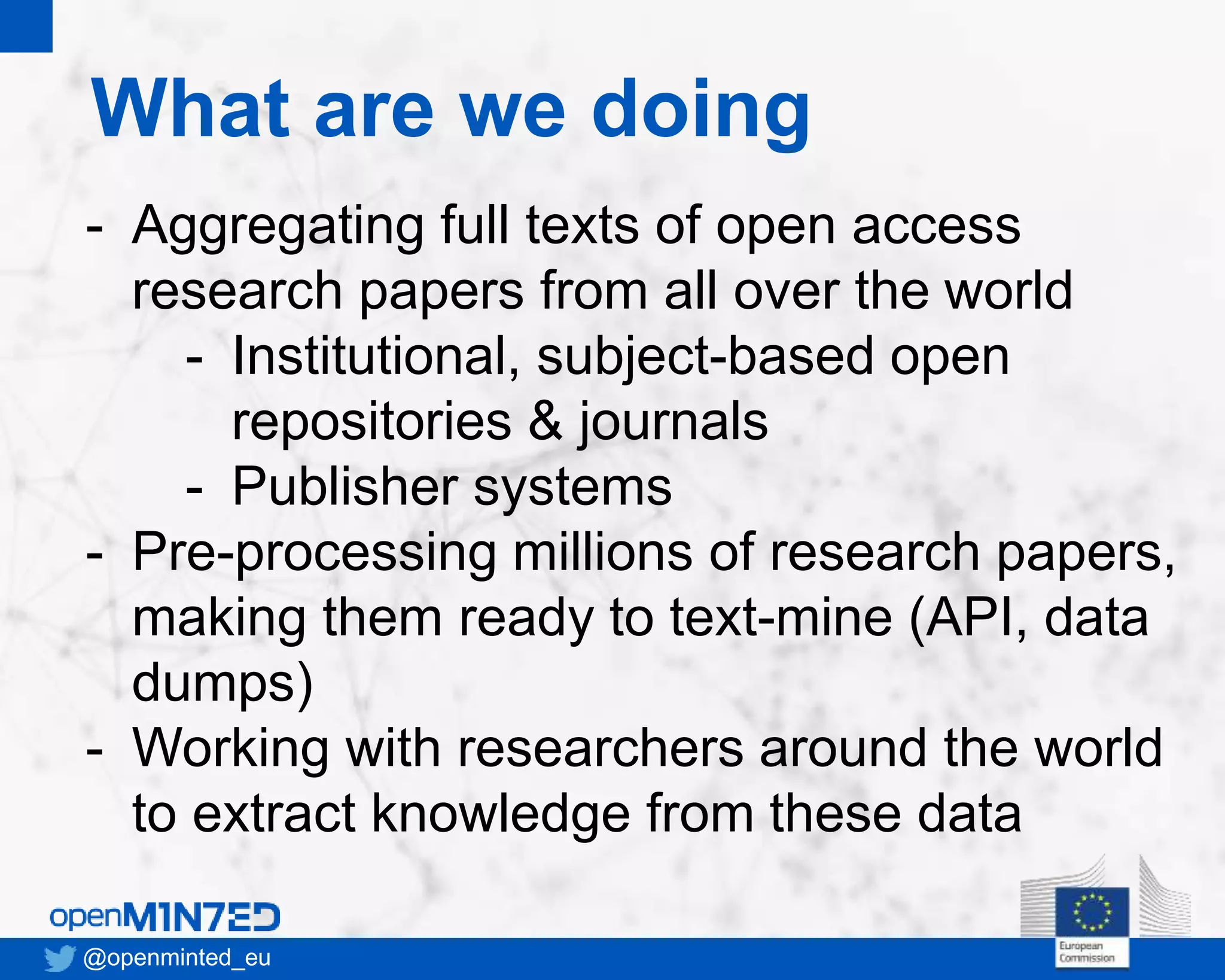 What are we doing
@openminted_eu
- Aggregating full texts of open access
research papers from all over the world
- Institutional, subject-based open
repositories & journals
- Publisher systems
- Pre-processing millions of research papers,
making them ready to text-mine (API, data
dumps)
- Working with researchers around the world
to extract knowledge from these data
 