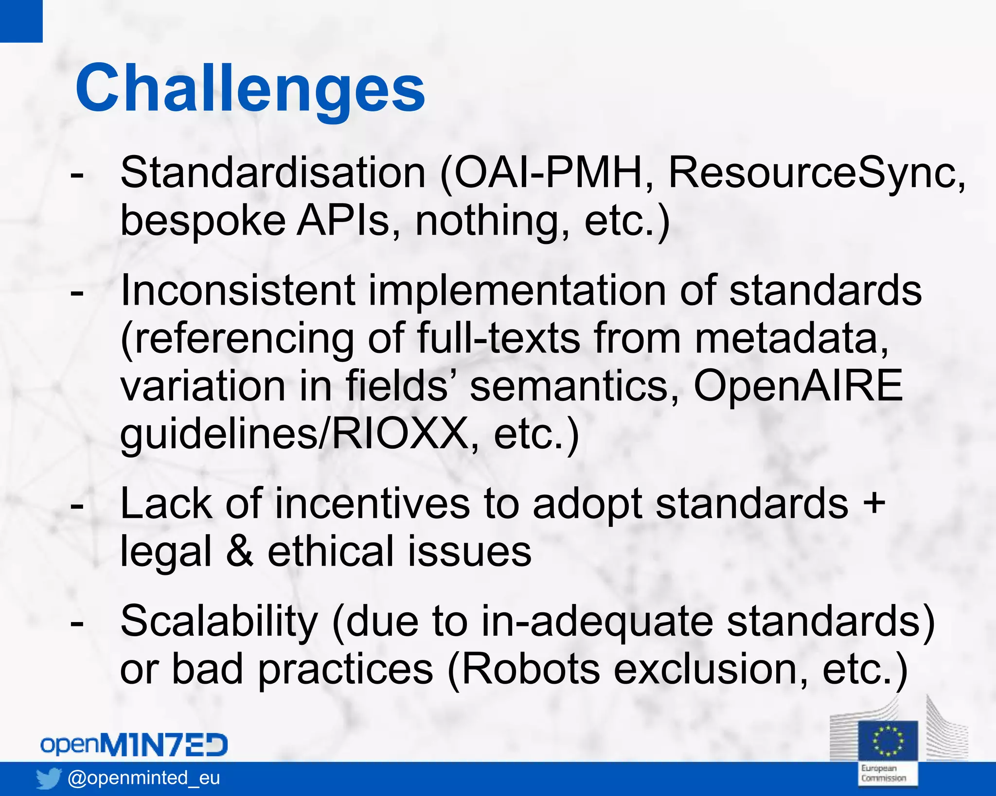 Challenges
@openminted_eu
- Standardisation (OAI-PMH, ResourceSync,
bespoke APIs, nothing, etc.)
- Inconsistent implementation of standards
(referencing of full-texts from metadata,
variation in fields’ semantics, OpenAIRE
guidelines/RIOXX, etc.)
- Lack of incentives to adopt standards +
legal & ethical issues
- Scalability (due to in-adequate standards)
or bad practices (Robots exclusion, etc.)
 