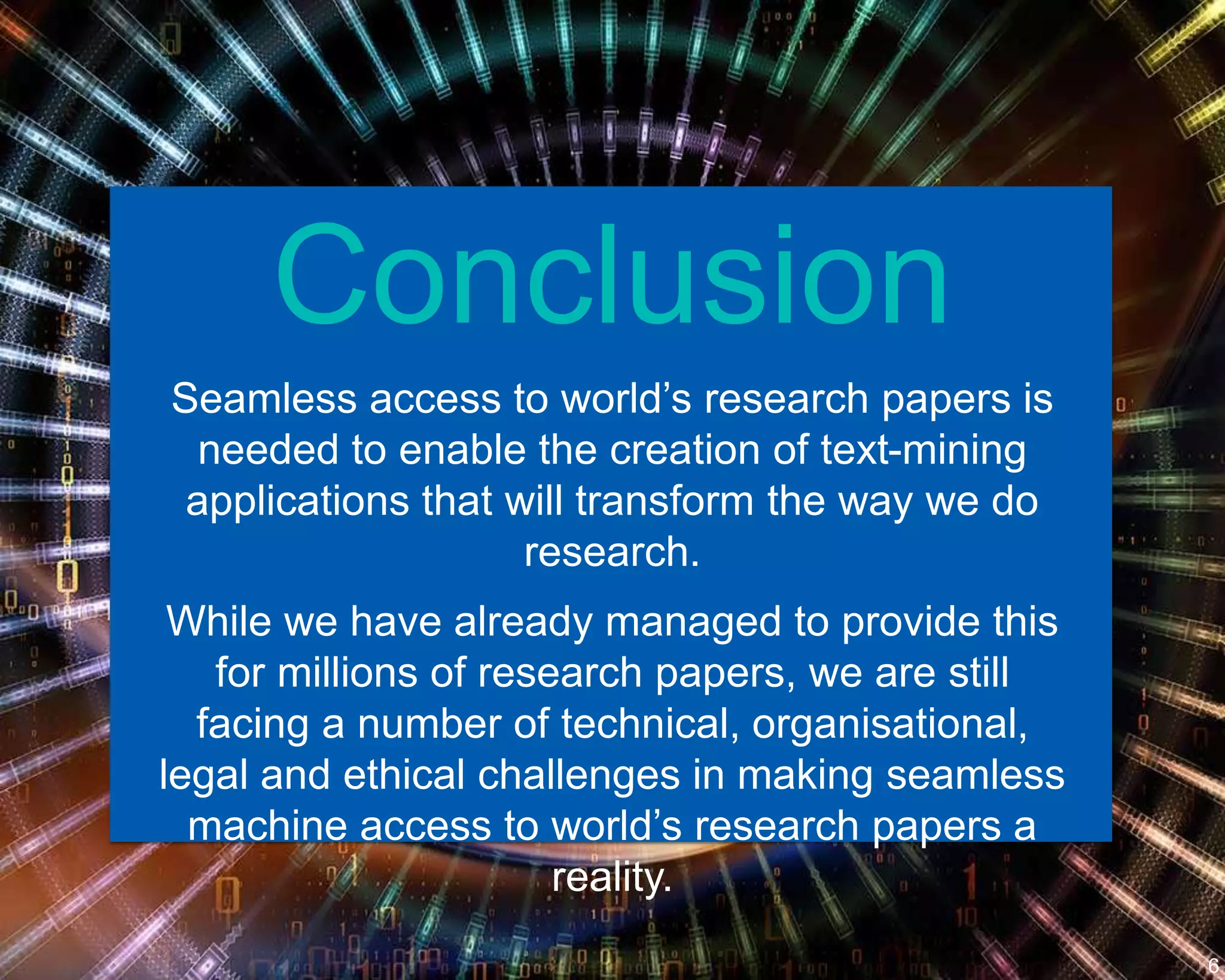 Conclusion
Seamless access to world’s research papers is
needed to enable the creation of text-mining
applications that will transform the way we do
research.
While we have already managed to provide this
for millions of research papers, we are still
facing a number of technical, organisational,
legal and ethical challenges in making seamless
machine access to world’s research papers a
reality.
6
 