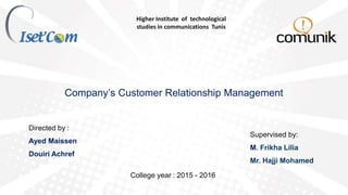 Higher Institute of technological
studies in communications Tunis
Company’s Customer Relationship Management
Directed by :
Ayed Maissen
Douiri Achref
Supervised by:
M. Frikha Lilia
Mr. Hajji Mohamed
College year : 2015 - 2016
 