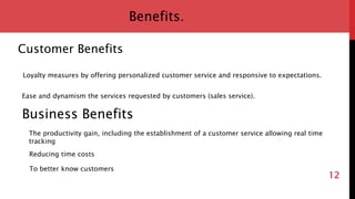 12
Benefits.
Customer Benefits
Loyalty measures by offering personalized customer service and responsive to expectations.
Ease and dynamism the services requested by customers (sales service).
Business Benefits
Reducing time costs
The productivity gain, including the establishment of a customer service allowing real time
tracking
To better know customers
 
