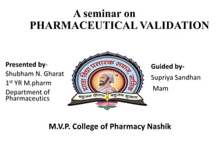 A seminar on
PHARMACEUTICAL VALIDATION
Presented by-
Shubham N. Gharat
1st YR M.pharm
Department of
Pharmaceutics
Guided by-
Supriya Sandhan
Mam
M.V.P. College of Pharmacy Nashik
 