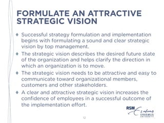 FORMULATE AN ATTRACTIVE
STRATEGIC VISION
♦ Successful strategy formulation and implementation
begins with formulating a sound and clear strategic
vision by top management.
♦ The strategic vision describes the desired future state
of the organization and helps clarify the direction in
which an organization is to move.
♦ The strategic vision needs to be attractive and easy to
communicate toward organizational members,
customers and other stakeholders.
♦ A clear and attractive strategic vision increases the
confidence of employees in a successful outcome of
the implementation effort.
12
 