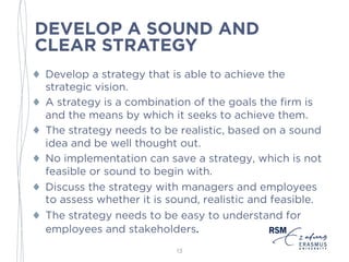 DEVELOP A SOUND AND
CLEAR STRATEGY
♦ Develop a strategy that is able to achieve the
strategic vision.
♦ A strategy is a combination of the goals the firm is
and the means by which it seeks to achieve them.
♦ The strategy needs to be realistic, based on a sound
idea and be well thought out.
♦ No implementation can save a strategy, which is not
feasible or sound to begin with.
♦ Discuss the strategy with managers and employees
to assess whether it is sound, realistic and feasible.
♦ The strategy needs to be easy to understand for
employees and stakeholders.
13
 