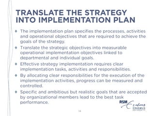 TRANSLATE THE STRATEGY
INTO IMPLEMENTATION PLAN
♦ The implementation plan specifies the processes, activities
and operational objectives that are required to achieve the
goals of the strategy.
♦ Translate the strategic objectives into measurable
operational implementation objectives linked to
departmental and individual goals.
♦ Effective strategy implementation requires clear
implementation tasks, activities and responsibilities.
♦ By allocating clear responsibilities for the execution of the
implementation activities, progress can be measured and
controlled.
♦ Specific and ambitious but realistic goals that are accepted
by organizational members lead to the best task
performance.
14
 