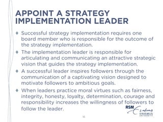 APPOINT A STRATEGY
IMPLEMENTATION LEADER
♦ Successful strategy implementation requires one
board member who is responsible for the outcome of
the implementation.
♦ The implementation leader is responsible for
articulating and communicating an attractive strategic
vision that guides the strategy implementation.
♦ A successful leader inspires followers through the
communication of a captivating vision designed to
motivate followers to ambitious goals.
♦ When leaders practice moral virtues such as fairness,
integrity, honesty, loyalty, determination, courage and
responsibility increases the willingness of followers to
follow the leader.
16
 