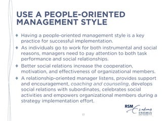 USE A PEOPLE-ORIENTED
MANAGEMENT STYLE
♦ Having a people-oriented management style is a key
practice for successful implementation.
♦ As individuals go to work for both instrumental and social
reasons, managers need to pay attention to both task
performance and social relationships.
♦ Better social relations increase the cooperation,
motivation, and effectiveness of organizational members.
♦ A relationship-oriented manager listens, provides support
and encouragement, coaching and counseling, develops
social relations with subordinates, celebrates social
activities and empowers organizational members during a
strategy implementation effort.
17
 