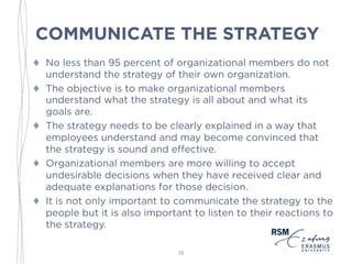 COMMUNICATE THE STRATEGY
♦ No less than 95 percent of organizational members do not
understand the strategy of their own organization.
♦ The objective is to make organizational members
understand what the strategy is all about and what its
goals are.
♦ The strategy needs to be clearly explained in a way that
employees understand and may become convinced that
the strategy is sound and effective.
♦ Organizational members are more willing to accept
undesirable decisions when they have received clear and
adequate explanations for those decision.
♦ It is not only important to communicate the strategy to the
people but it is also important to listen to their reactions
to the strategy.
18
 