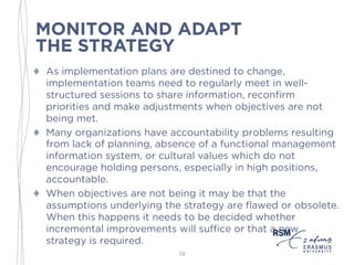 MONITOR AND ADAPT
THE STRATEGY
♦ As execution plans are destined to change, implementation
teams need to regularly meet in well-structured sessions to
share information, reconfirm priorities and make
adjustments when objectives are not being met.
♦ Many organizations have accountability problems resulting
from lack of planning, absence of a functional management
information system, or cultural values which do not
encourage holding persons, especially in high positions,
accountable.
♦ When objectives are not being met the assumptions
underlying the strategy may be flawed or obsolete. When
this happens it needs to be decided whether incremental
improvements will suffice or that a new strategy is required.
19
 