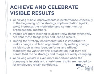 ACHIEVE AND CELEBRATE
VISIBLE RESULTS
♦ Achieving visible improvements in performance, especially
in the beginning of the strategy implementation (quick
wins) increases the motivation and commitment of
organizational members.
♦ People are more inclined to accept new things when they
see that these things work and lead to results.
♦ During the strategy implementation it is important to
make change visible to organization. By making change
visible (such as new logo, uniforms and offices)
management van show the organization that they are
committed to the strategy and things are really changing.
♦ Achieving results is even more important when the
company is in crisis and short-term results are needed to
let employees regain confidence.
20
 