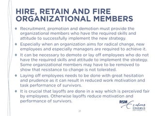 HIRE, RETAIN AND FIRE
ORGANIZATIONAL MEMBERS
♦ Recruitment, promotion and demotion must provide the
organizational members who have the required skills and
attitude to successfully implement the new strategy.
♦ Especially when an organization aims for radical change, new
employees and especially managers are required to achieve it.
♦ It can be necessary to demote or lay off employees who do not
have the required skills and attitude to implement the strategy.
Some organizational members may have to be removed to
show that resistance to change is not tolerated.
♦ Laying off employees needs to be done with great hesitation
and prudence as it can result in reduced work motivation and
task performance of survivors.
♦ It is crucial that layoffs are done in a way which is perceived fair
by employees. Otherwise layoffs reduce motivation and
performance of survivors.
21
 
