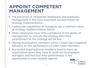 APPOINT COMPETENT
MANAGEMENT
♦ The presence of competent employees and especially
management is the most important success factor for
strategy implementation.
♦ Inadequate capabilities of managers are a common cause
of strategy implementation failure.
♦ When employees have little confidence in the ability of
management to execute the strategy then their
commitment to the strategy will be low.
♦ Having incompetent members within a team has a negative
influence on the performance of other team members.
♦ Successful organizational members tend to leave an
organization when they have to work for incompetent
managers and feel that their performance is not
appreciated or even worked against.
25
 