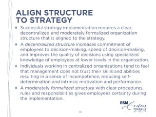 ALIGN STRUCTURE
TO STRATEGY
♦ Successful strategy implementation requires a clear,
decentralized and moderately formalized organization
structure that is aligned to the strategy.
♦ A decentralized structure increases commitment of
employees to decision-making, speed of decision-making,
and improves the quality of decisions using specialized
knowledge of employees at lower levels in the
organization.
♦ Individuals working in centralized organizations tend to
feel that management does not trust their skills and
abilities resulting in a sense of incompetence, reducing self-
determination and intrinsic motivation and performance.
♦ A moderately formalized structure with clear procedures,
rules and responsibilities gives employees certainty during
the implementation.
26
 