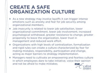CREATE A SAFE
ORGANIZATION CULTURE
♦ As a new strategy may involve layoffs it can trigger intense
emotions such as anxiety and fear for job security among
organizational members.
♦ Job insecurity is related to lower job satisfaction, lower
organizational commitment, lower job involvement, increased
psychological withdrawal, greater resistance to change, greater
propensity to leave the organization, lower trust in
management and reduced work effort.
♦ Organizations with high levels of centralization, formalization
and rigid rules can create a culture characterized by fear for
making mistakes, responsibility, participation and change,
acting as major barriers to strategy implementation.
♦ Managers need to cultivate an empowering and fearless culture
in which employees dare to take initiative, voice their opinion
and not be afraid to make mistakes.
27
 