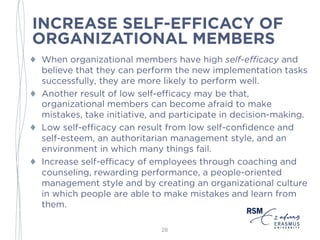 INCREASE SELF-EFFICACY OF
ORGANIZATIONAL MEMBERS
♦ When organizational members have high self-efficacy and
believe that they can perform the new implementation tasks
successfully, they are more likely to perform well.
♦ Another result of low self-efficacy may be that,
organizational members can become afraid to make
mistakes, take initiative, and participate in decision-making.
♦ Low self-efficacy can result from low self-confidence and
self-esteem, an authoritarian management style, and an
environment in which many things fail.
♦ Increase self-efficacy of employees through coaching and
counseling, rewarding performance, a people-oriented
management style and by creating an organizational culture
in which people are able to make mistakes and learn from
them.
28
 