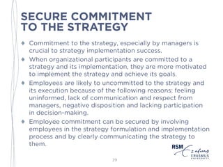 SECURE COMMITMENT
TO THE STRATEGY
♦ Commitment to the strategy, especially by managers is
crucial to strategy implementation success.
♦ When organizational participants are committed to a
strategy and its implementation, they are more motivated
to implement the strategy and achieve its goals.
♦ Employees are likely to uncommitted to the strategy and
its execution because of the following reasons: feeling
uninformed, lack of communication and respect from
managers, negative disposition and lacking participation
in decision-making.
♦ Employee commitment can be secured by involving
employees in the strategy formulation and
implementation process and by clearly communicating
the strategy to them.
29
 