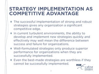 STRATEGY IMPLEMENTATION AS
COMPETITIVE ADVANTAGE
♦ The successful implementation of strong and robust
strategies gives any organization a significant
competitive edge.
♦ In current turbulent environments, the ability to
develop and implement new strategies quickly and
effectively may well mean the difference between
success and failure for organizations.
♦ Well-formulated strategies only produce superior
performance for organizations when they are
successfully implemented.
♦ Even the best-made strategies are worthless if they
cannot be successfully implemented.
3
 