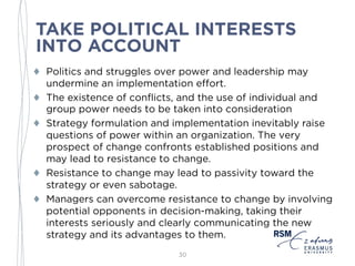 TAKE POLITICAL INTERESTS
INTO ACCOUNT
♦ Politics and struggles over power and leadership may
undermine an implementation effort.
♦ The existence of conflicts, and the use of individual and
group power needs to be taken into consideration
♦ Strategy formulation and implementation inevitably raise
questions of power within an organization. The very
prospect of change confronts established positions and
may lead to resistance to change.
♦ Resistance to change may lead to passivity toward the
strategy or even sabotage.
♦ Managers can overcome resistance to change by involving
potential opponents in decision-making, taking their
interests seriously and clearly communicating the new
strategy and its advantages to them.
30
 