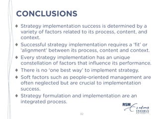 CONCLUSIONS
♦ Strategy implementation success is determined by a
variety of factors related to its process, content, and
context.
♦ Successful strategy implementation requires a ‘fit’ or
‘alignment’ between its process, content and context.
♦ Every strategy implementation has an unique
constellation of factors that influence its performance.
♦ There is no ‘one best way’ to implement strategy.
♦ Soft factors such as people-oriented management are
often neglected but are crucial to implementation
success.
♦ Strategy formulation and implementation are an
integrated process.
32
 