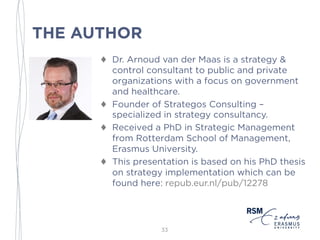 THE AUTHOR
♦ Dr. Arnoud van der Maas is a strategy &
control consultant to public and private
organizations with a focus on government
and healthcare.
♦ Founder of Strataegos Consulting –
specialized in strategy consultancy.
♦ Received a PhD in Strategic Management
from Rotterdam School of Management,
Erasmus University.
♦ This presentation is based on his PhD thesis
on strategy implementation which can be
found here: repub.eur.nl/pub/12278
33
 