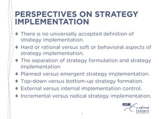 PERSPECTIVES ON STRATEGY
IMPLEMENTATION
♦ There is no universally accepted definition of
strategy implementation.
♦ Hard or rational versus soft or behavioral aspects of
strategy implementation.
♦ The separation of strategy formulation and strategy
implementation
♦ Planned versus emergent strategy implementation.
♦ Top-down versus bottom-up strategy formation.
♦ External versus internal implementation control.
♦ Incremental versus radical strategy implementation.
7
 