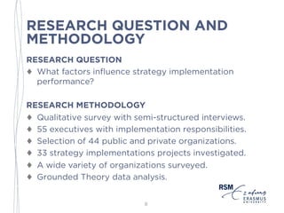 RESEARCH QUESTION AND
METHODOLOGY
RESEARCH QUESTION
♦ What factors influence strategy implementation
performance?
RESEARCH METHODOLOGY
♦ Qualitative survey with semi-structured interviews.
♦ 55 executives with implementation responsibilities.
♦ Selection of 44 public and private organizations.
♦ 33 strategy implementations projects investigated.
♦ A wide variety of organizations surveyed.
♦ Grounded Theory data analysis.
8
 