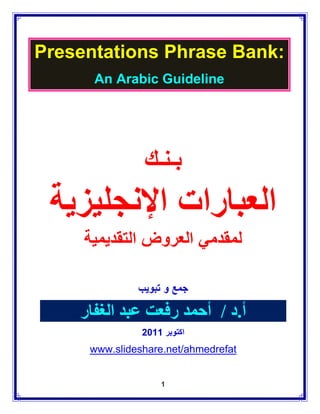 ‫:‪Presentations Phrase Bank‬‬
      ‫‪An Arabic Guideline‬‬




               ‫بـنـك‬
 ‫العبارات اإلنجليزية‬
     ‫لمقدمي العروض التقديمية‬

              ‫جمع و تبويب‬

    ‫أ.د / أحمد رفعت عبد الغفار‬
               ‫اكتوبر 1102‬
     ‫‪www.slideshare.net/ahmedrefat‬‬


                   ‫1‬
 