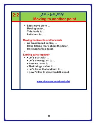 2:2              ‫االنتقال للجزء التالي‬
               Moving to another point
      • Let's move on to ...
        Moving on to ...
        This leads to ...
        Let's turn to ...

      Moving backwards and forwards
       • As I mentioned earlier, ...
         I'll be talking more about this later.
         I'll return to this point.
       •
      Linking parts together
       • • Let's start with ...
         • Let's move/go on to ...
         • Now we come to ...
         • That brings us/me to ...
         • Let's leave that and turn to ...
         • Now I'd like to describe/talk about


                  www.slideshare.net/ahmedrefat




                            10
 