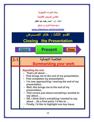‫بـنـك العبارات اإلنجليزية‬
                   ‫لمقدمي العروض التقديمية‬
                ‫اعداد أ.د / أحمد رفعت عبد الغفار‬
                    ‫نسخ مجانية للتنزيل من الموقع‬
              www.slideshare.net/ahmedrefat

         ‫القسم الثالث : ختام العـــــــرض‬
       Closing the Presentation

      Open              Present                    Close


3-1               ‫الخالصة االجمالية‬
               Summarizing your work
       Signalling the end
       • That's all about ...
       • That brings me to the end of my presentation.
       • That completes my presentation.
        • I’m now approaching / nearing the end of my
          presentation.
        • Well, this brings me to the end of my
          presentation.
        • That covers just about everything I wanted to
          say about …
        • OK, I think that’s everything I wanted to say
          about …As a final point, I’d like to …
        • Finally, I’d like to highlight one key issue.
       •

                               17
 