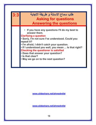 3:3           ‫طلب سماع االسئلة و طريقة االجابة‬
                   Asking for questions
               Answering the questions
          • If you have any questions I'll do my best to
              answer them.
      Clarifying a question
      • Sorry, I'm not sure I've understood. Could you
      repeat it?
      • I'm afraid, I didn't catch your question.
      • If I understood you well, you mean ... Is that right?
      Checking the questioner is satisfied
      • Does that answer your question?
      • Is that clear?
      • May we go on to the next question?




                www.slideshare.net/ahmedrefat




                www.slideshare.net/ahmedrefat



                              19
 