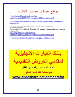 ‫مواقع مفيدة و مصادر الكتيب‬
1- http://englishforuniversity.com/wp-
content/uploads/2008/09/Presentation%20phrasebook.pdf
2- http://www.learn-english-today.com/business-english/presentations-
phrases.htm
3- Presentation Phrasebook ©English for University. Com Freely downloadable and copiable from
http://englishforuniversity.com
Presentation Phrasebook Version 1.1 Academic English material from English for
University. Com
http://englishforuniversity.com/wp-
content/uploads/2008/09/Presentation%20phrasebook.pdf
4- http://www.englishclub.com/speaking/presentations.htm




         ‫بـنـك العبارات اإلنجليزية‬
        ‫لمقدمي العروض التقديمية‬
                          ‫اعداد أ.د / أحمد رفعت عبد الغفار‬
                                 ‫نسخ مجانية للتنزيل من الموقع‬
      www.slideshare.net/ahmedrefat


                                                          22
 