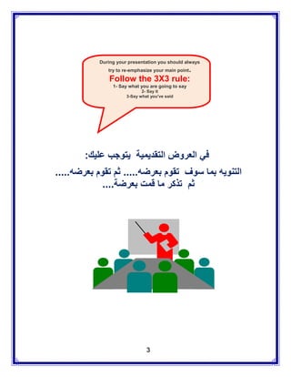 During your presentation you should always
              try to re-emphasize your main point   .
               Follow the 3X3 rule:
                1- Say what you are going to say
                             2- Say it
                      3-Say what you've said




       :‫في العروض التقديمية يتوجب عليك‬
.....‫التنويه بما سوف تقوم بعرضه..... ثم تقوم بعرضه‬
             ....‫ثم تذكر ما قمت بعرضة‬




                               3
 