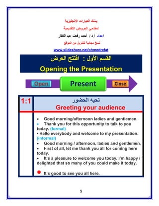 ‫بـنـك العبارات اإلنجليزية‬
                   ‫لمقدمي العروض التقديمية‬
                ‫اعداد أ.د / أحمد رفعت عبد الغفار‬
                    ‫نسخ مجانية للتنزيل من الموقع‬
              www.slideshare.net/ahmedrefat

             ‫القسم األول : افتتح العرض‬
       Opening the Presentation

      Open              Present                    Close


1:1                 ‫تحيه الحضور‬
               Greeting your audience
       Good morning/afternoon ladies and gentlemen.
       Thank you for this opportunity to talk to you
      today. (formal)
      • Hello everybody and welcome to my presentation.
      (informal)
       Good morning / afternoon, ladies and gentlemen.
       First of all, let me thank you all for coming here
      today.
       It’s a pleasure to welcome you today. I’m happy /
      delighted that so many of you could make it today.

       It’s good to see you all here.
                                5
 