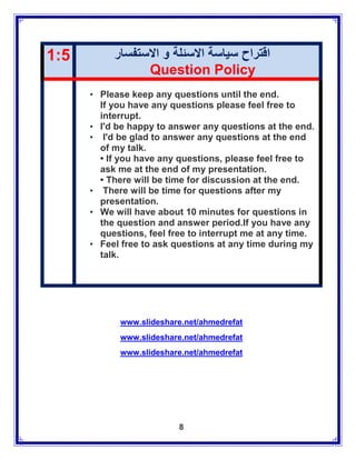 1:5        ‫اقتراح سياسة االسئلة و االستفسار‬
                 Question Policy
      • Please keep any questions until the end.
        If you have any questions please feel free to
        interrupt.
      • I'd be happy to answer any questions at the end.
      • I'd be glad to answer any questions at the end
        of my talk.
        • If you have any questions, please feel free to
        ask me at the end of my presentation.
        • There will be time for discussion at the end.
      • There will be time for questions after my
        presentation.
      • We will have about 10 minutes for questions in
        the question and answer period.If you have any
        questions, feel free to interrupt me at any time.
      • Feel free to ask questions at any time during my
        talk.




            www.slideshare.net/ahmedrefat
            www.slideshare.net/ahmedrefat
            www.slideshare.net/ahmedrefat




                          8
 