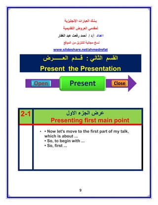 ‫بـنـك العبارات اإلنجليزية‬
                   ‫لمقدمي العروض التقديمية‬
                ‫اعداد أ.د / أحمد رفعت عبد الغفار‬
                    ‫نسخ مجانية للتنزيل من الموقع‬
              www.slideshare.net/ahmedrefat

        ‫القسم الثاني : قـــدم العـــــــرض‬
       Present the Presentation

      Open              Present                    Close




2-1               ‫عرض الجزء االول‬
             Presenting first main point
       • • Now let's move to the first part of my talk,
         which is about ...
         • So, to begin with ...
         • So, first ...




                                9
 
