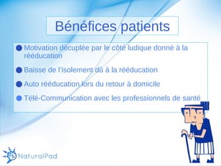Bénéfices patients 
●Motivation décuplée par le côté ludique donné à la 
rééducation 
●Baisse de l’isolement dû à la rééducation 
●Auto rééducation lors du retour à domicile 
● Télé-Communication avec les professionnels de santé 
 