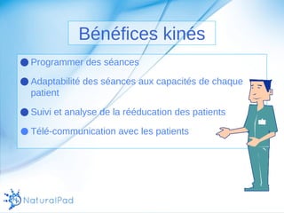 Bénéfices kinés 
●Programmer des séances 
●Adaptabilité des séances aux capacités de chaque 
patient 
●Suivi et analyse de la rééducation des patients 
● Télé-communication avec les patients 
 
