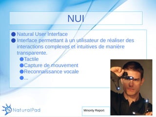 NUI 
●Natural User Interface 
●Interface permettant à un utilisateur de réaliser des 
interactions complexes et intuitives de manière 
transparente. 
●Tactile 
●Capture de mouvement 
●Reconnaissance vocale 
●... 
Minority Report 
 