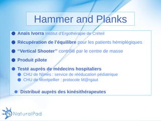 Hammer and Planks 
● Anaïs Ivorra Institut d’Ergothérapie de Créteil 
● Récupération de l’équilibre pour les patients hémiplégiques 
● ‘‘Vertical Shooter’’ contrôlé par le centre de masse 
● Produit pilote 
● Testé auprès de médecins hospitaliers 
● CHU de Nîmes : service de rééducation pédiatrique 
● CHU de Montpellier : protocole M@rgaut 
● Distribué auprès des kinésithérapeutes 
 
