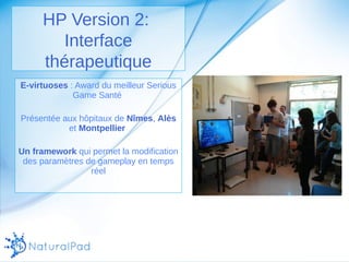 HP Version 2: 
Interface 
thérapeutique 
E-virtuoses : Award du meilleur Serious 
Game Santé 
Présentée aux hôpitaux de Nîmes, Alès 
et Montpellier 
Un framework qui permet la modification 
des paramètres de gameplay en temps 
réel 
 