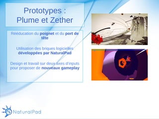 Prototypes : 
Plume et Zether 
Rééducation du poignet et du port de 
tête 
Utilisation des briques logicielles 
développées par NaturalPad 
Design et travail sur deux axes d’inputs 
pour proposer de nouveaux gameplay 
 