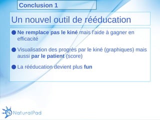 Conclusion 1 
Un nouvel outil de rééducation 
●Ne remplace pas le kiné mais l’aide à gagner en 
efficacité 
●Visualisation des progrès par le kiné (graphiques) mais 
aussi par le patient (score) 
●La rééducation devient plus fun 
 