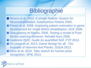 Bibliographie 
●Micera et al, 2003. A simple Robotic System for 
Neurorehabilitation. Autonomous Robots 2005. 
● Flores et al, 2008. Improving patient motivation in game 
development for motor deficit rehabilitation. ACE 2008. 
● Shaugnessy et Macko, 2006. Testing a model of Post- 
Stroke exercise behavior. Rehabil Nurs 2006. 
● Gadenne 2012. Guide du quantified Self. FYP 2012. 
● Di Loreto et al, 2013. Game Design for all : The 
example of Hammer And Planks. SGDA 2013. 
● Dyce et al, 2013. Tabu search for human pose 
recognition. SPIE 2014. 
