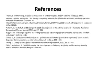 References
Fincher, S. and Teneberg, J. (2005) Making sense of card sorting data. Expert Systems, 22(32), pp.89-93.
Hannah, S. (2005) Sorting Out Card Sorting: Comparing Methods for Information Architects, Usability Specialists
and Other Practitioners. Available at:
https://scholarsbank.uoregon.edu/xmlui/bitstream/handle/1794/7818/2005-hannah.pdf?sequence=1 (Accessed:
15 April 2013).
Packer, T., L., Boshoff, K. and DeJonge, D. (2008) Development of the Activity Card Sort — Australia. Australian
Occupational Therapy Journal, 55(3), pp.199-206.
Rugg, G. and McGeorge, P. (1997) The sorting techniques: a tutorial paper on card sorts, picture sorts and item
sorts. Expert Systems, 14(2).
Santos, G., J. (2006) Card sort technique as a qualitative substitute for quantitative exploratory factor analysis.
Corporate Communications: An International Journal, 11(3), pp.288 – 302.
Tetting, D. (1988) Q-Sort Update. Western Journal of Nursing Research, 10(6), pp.757-765.
Tullis, T. and Albert, B. (2008) Measuring the User Experience: Collecting, Analyzing and Presenting Usability
Metrics. New York: Elsevier: Morgan Kaufmann.
 