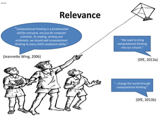 Relevance
“We need to bring
computational thinking
into our schools.”
(DfE, 2013a)
“Computational thinking is a fundamental
skill for everyone, not just for computer
scientists. To reading, writing and
arithmetic, we should add computational
thinking to every child’s analytical ability.“
(Jeannette Wing, 2006)
“…change the world through
computational thinking.”
(DfE, 2013b)
 