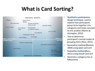 What is Card Sorting?
• Qualitative participatory
design technique, used to
explore how participants
group items together into
categories and relate concepts
to one another (Martin &
Hanington, 2012)
• Tool to determine
participant’s mental model of
grouping items (Ross, 2011)
• Generative method (Nielsen,
2004) using open card sort
• Evaluative method (Ross,
2011) using closed card sort
• Generate a category tree or
folksonomy
 